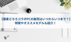 【猫麦とろろコラボPCの販売はいつからいつまで？】特徴やオススメモデルも紹介！