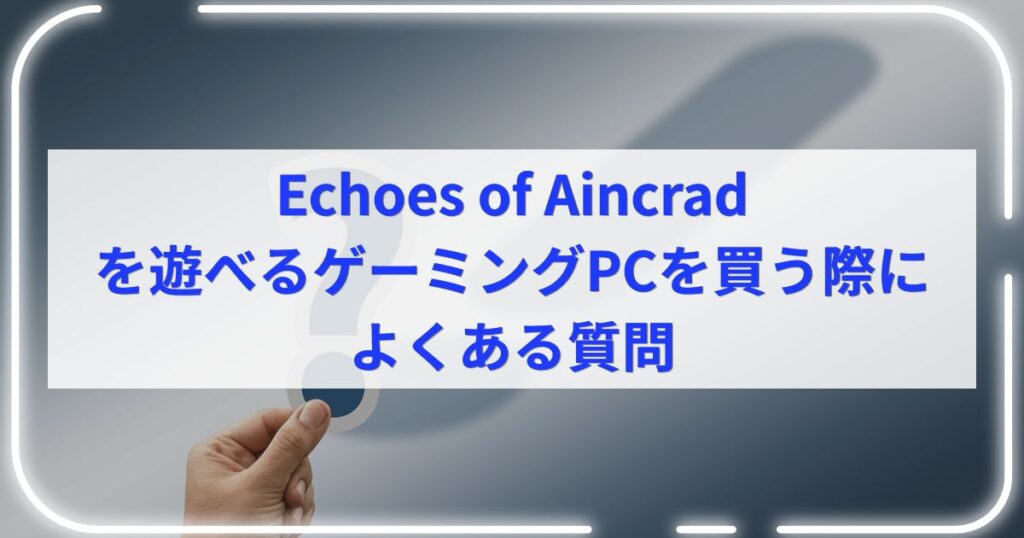 Echoes of Aincradを遊べるゲーミングPCを買う際によくある質問